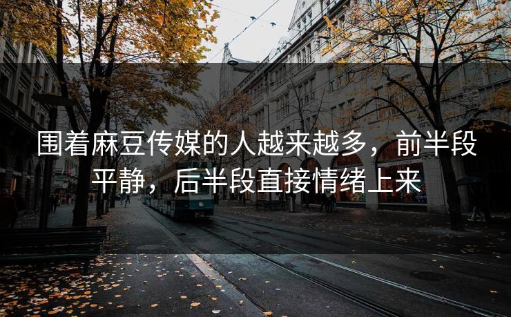 围着麻豆传媒的人越来越多,前半段平静,后半段直接情绪上来 第1张 围着麻豆传媒的人越来越多,前半段平静,后半段直接情绪上来 第1张