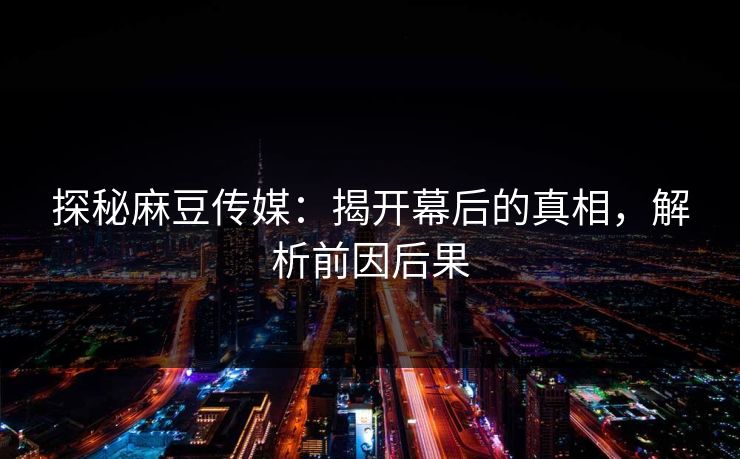探秘麻豆传媒：揭开幕后的真相，解析前因后果  第1张