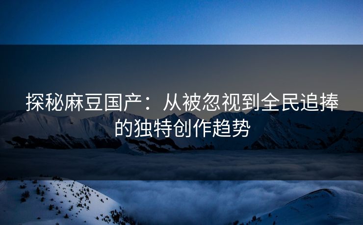 探秘麻豆国产：从被忽视到全民追捧的独特创作趋势  第1张