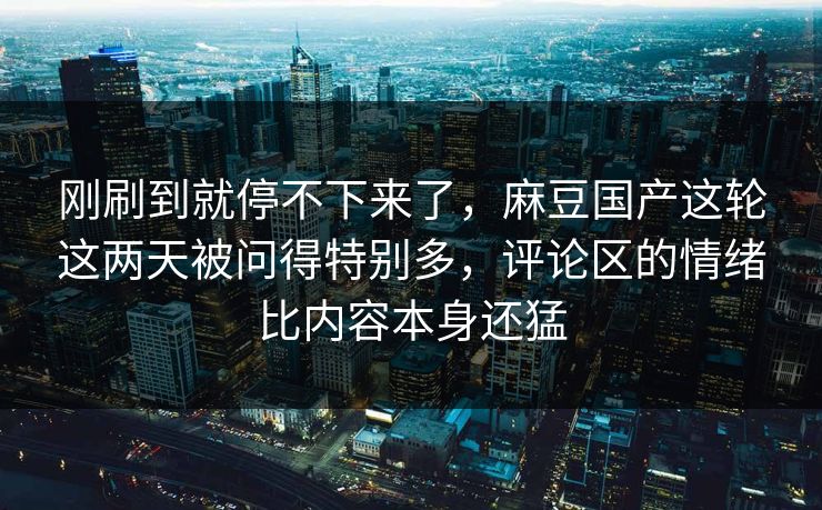 刚刷到就停不下来了，麻豆国产这轮这两天被问得特别多，评论区的情绪比内容本身还猛  第1张