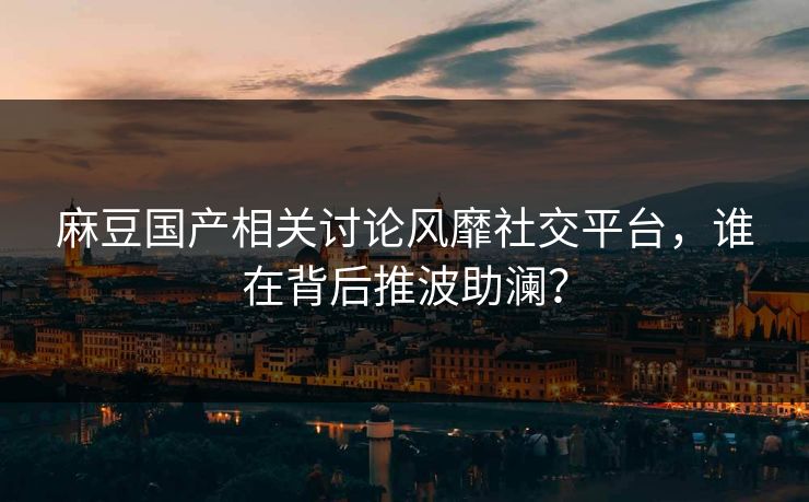 麻豆国产相关讨论风靡社交平台，谁在背后推波助澜？  第1张
