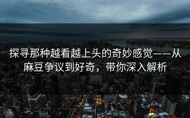 探寻那种越看越上头的奇妙感觉——从麻豆争议到好奇，带你深入解析  第1张