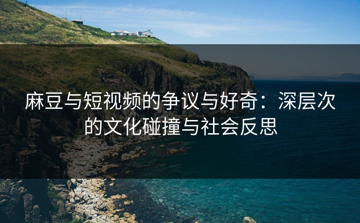 麻豆与短视频的争议与好奇：深层次的文化碰撞与社会反思  第1张