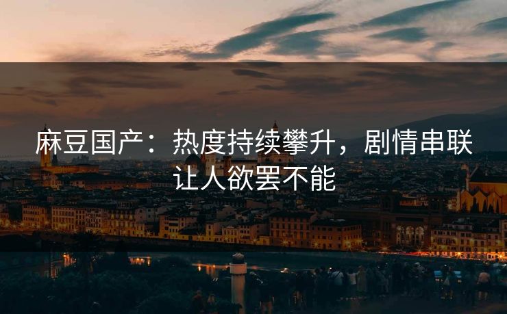 麻豆国产：热度持续攀升，剧情串联让人欲罢不能  第1张