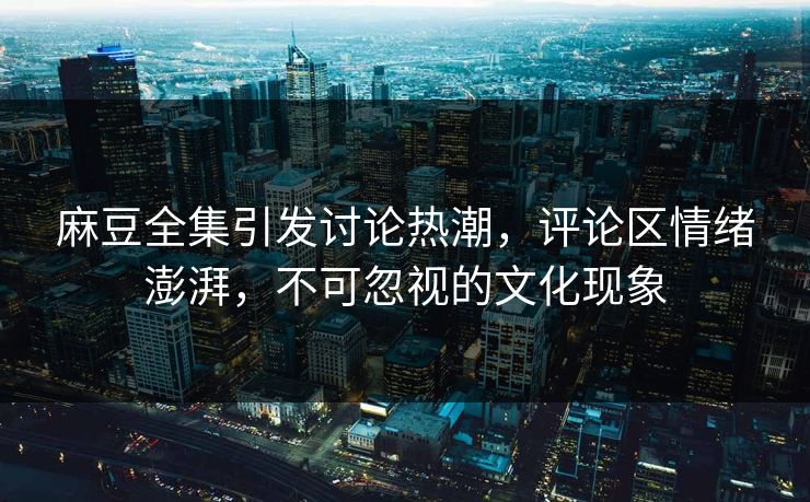 麻豆全集引发讨论热潮，评论区情绪澎湃，不可忽视的文化现象  第1张
