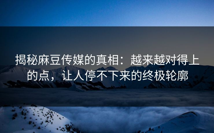 揭秘麻豆传媒的真相：越来越对得上的点，让人停不下来的终极轮廓  第1张