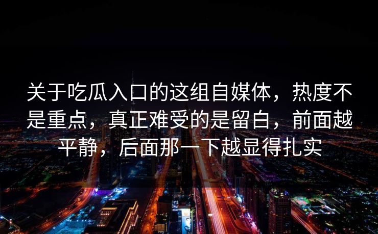 关于吃瓜入口的这组自媒体，热度不是重点，真正难受的是留白，前面越平静，后面那一下越显得扎实  第1张