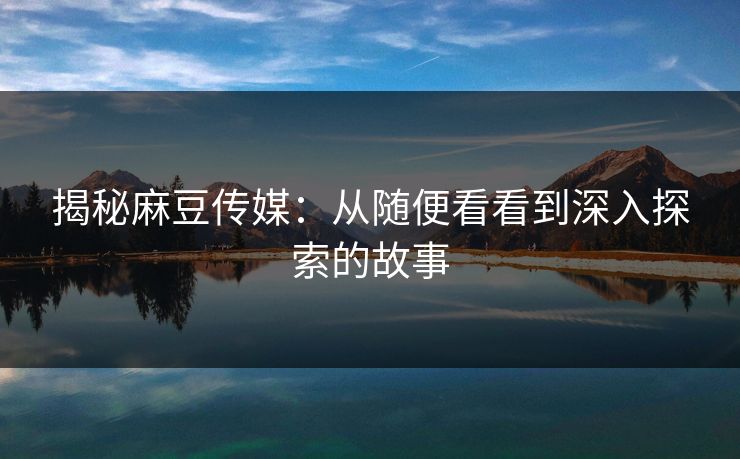 揭秘麻豆传媒:从随便看看到深入探索的故事 第1张 揭秘麻豆传媒:从随便看看到深入探索的故事 第1张