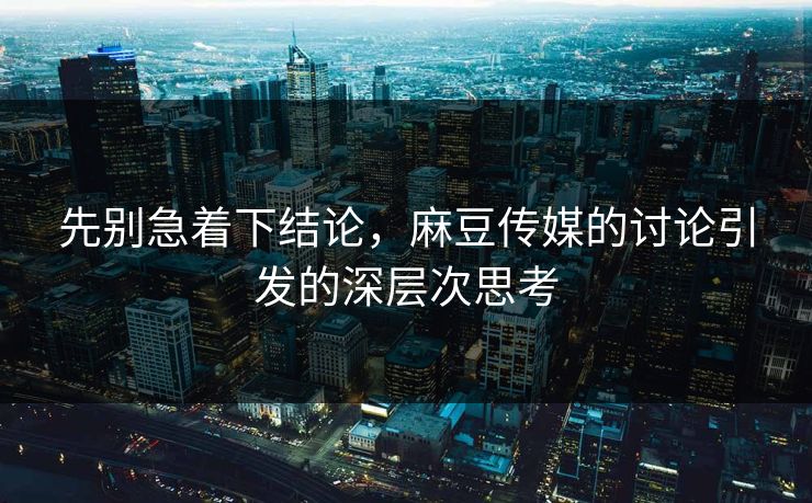 先别急着下结论，麻豆传媒的讨论引发的深层次思考  第1张