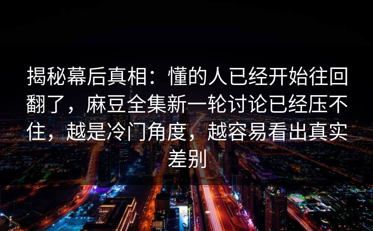 揭秘幕后真相:懂的人已经开始往回翻了,麻豆全集新一轮讨论已经压不住,越是冷门角度,越容易看出真实差别 第1张 揭秘幕后真相:懂的人已经开始往回翻了,麻豆全集新一轮讨论已经压不住,越是冷门角度,越容易看出真实差别 第1张